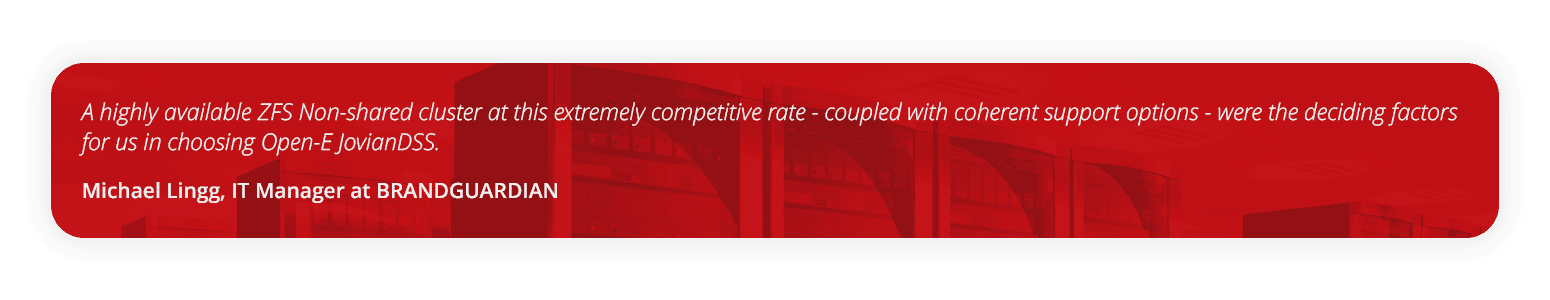 quote Michael Lingg, IT Manager at BRANDGUARDIAN A highly available ZFS Non-shared cluster at this extremely competitive rate - coupled with coherent support options - were the deciding factors for us in choosing Open-E JovianDSS